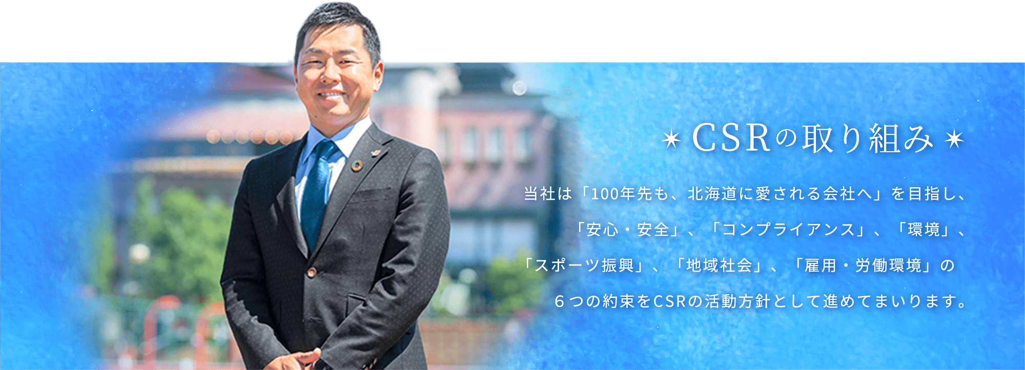 CSRの取り組み　当社は「100年先も、北海道に愛される会社へ」を目指し、「安心・安全」、「コンプライアンス」、「環境」、「スポーツ振興」、「地域社会」、「雇用・労働環境」の６つの約束をCSRの活動方針として進めてまいります。